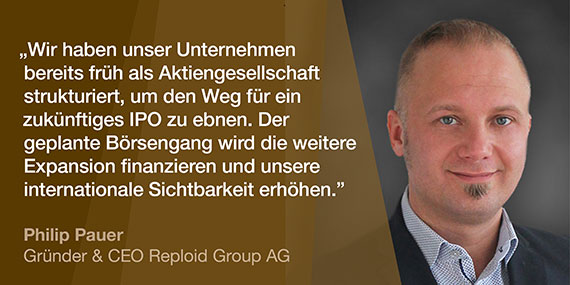 Philip Pauer, Gründer & CEO Reploid Group AG: Wir haben unser Unternehmen bereits früh als Aktiengesellschaft strukturiert, um den Weg für ein zukünftiges IPO zu ebnen. Der geplante Börsengang wird die weitere Expansion finanzieren und unsere internationale Sichtbarkeit erhöhen.